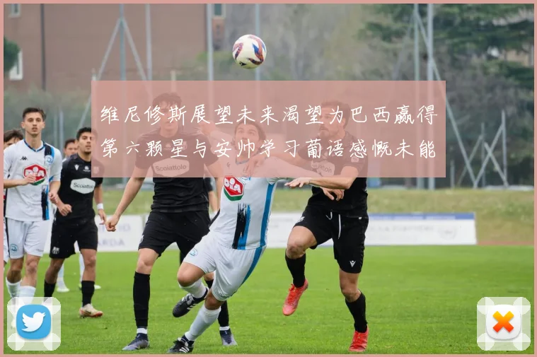 维尼修斯展望未来渴望为巴西赢得第六颗星与安帅学习葡语感慨未能与C罗共事