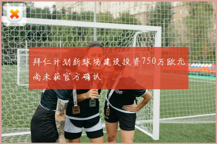 拜仁计划新球场建设投资750万欧元尚未获官方确认