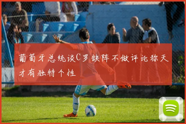 葡萄牙总统谈C罗缺阵不做评论称天才有独特个性