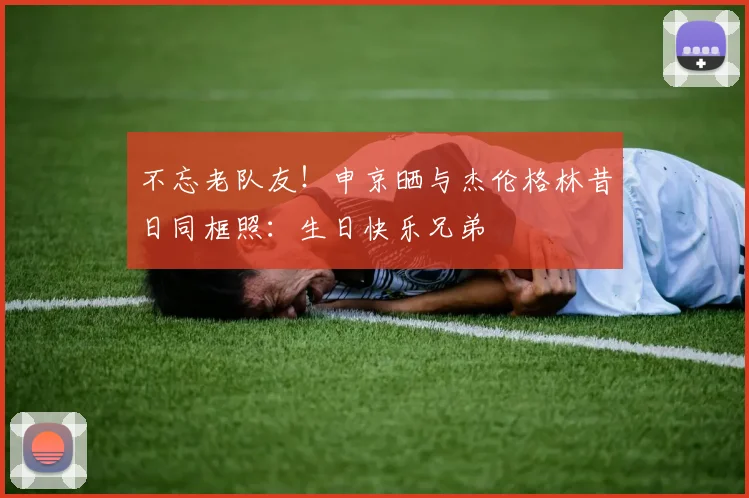 不忘老队友！申京晒与杰伦格林昔日同框照：生日快乐兄弟