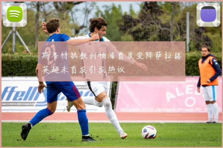斯洛特执教利物浦首度变阵萨拉赫英超未首发引发热议