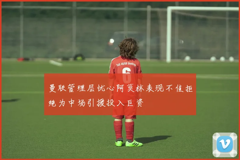 曼联管理层忧心阿莫林表现不佳拒绝为中场引援投入巨资