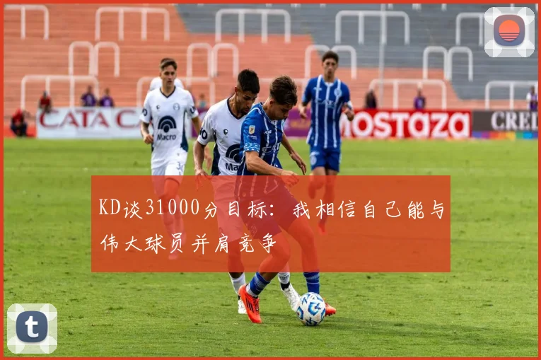 KD谈31000分目标：我相信自己能与伟大球员并肩竞争