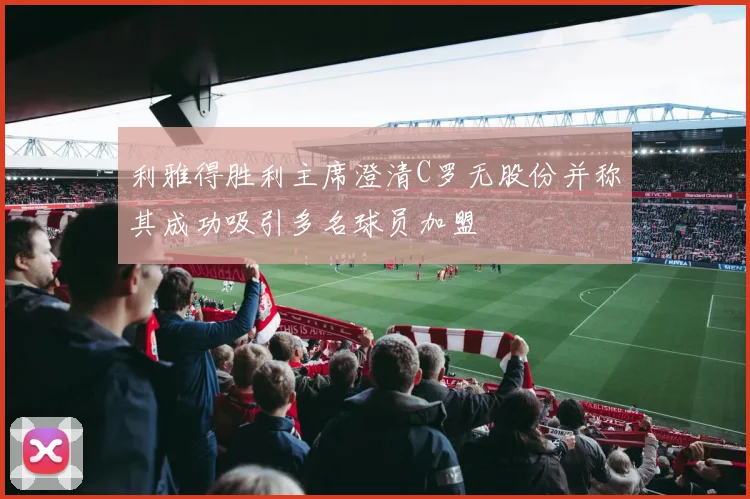 利雅得胜利主席澄清C罗无股份并称其成功吸引多名球员加盟