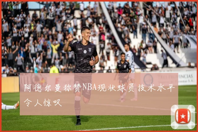 阿德尔曼称赞NBA现状球员技术水平令人惊叹