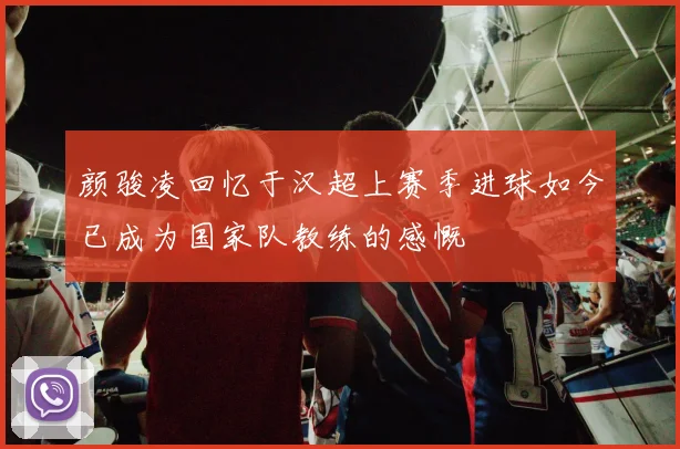 颜骏凌回忆于汉超上赛季进球如今已成为国家队教练的感慨