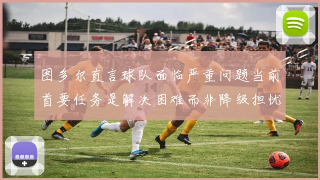 图多尔直言球队面临严重问题当前首要任务是解决困难而非降级担忧