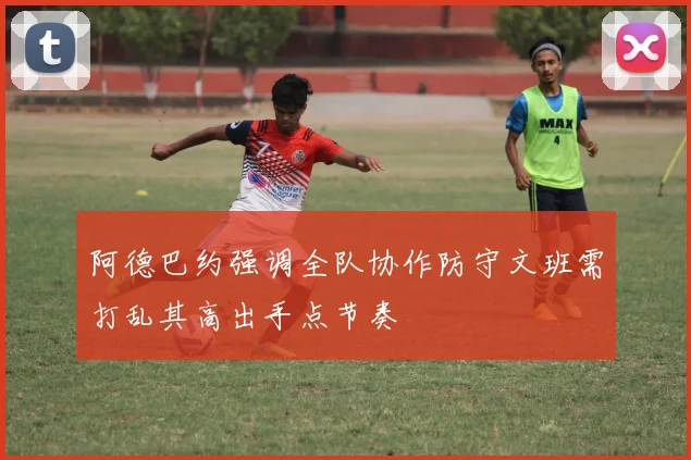 阿德巴约强调全队协作防守文班需打乱其高出手点节奏