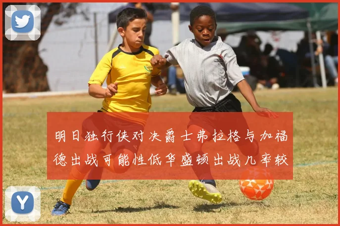 明日独行侠对决爵士弗拉格与加福德出战可能性低华盛顿出战几率较高