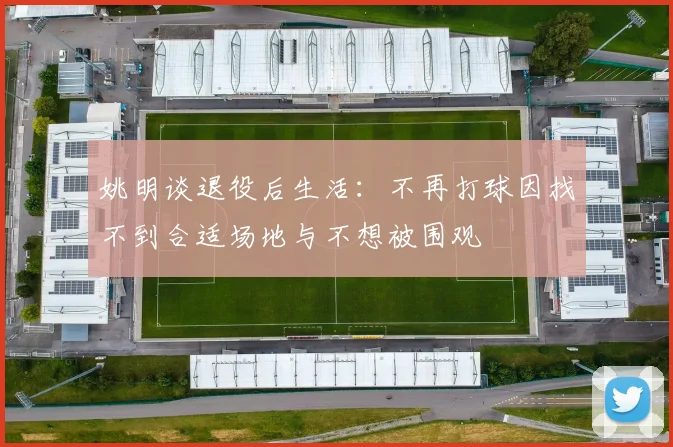 姚明谈退役后生活：不再打球因找不到合适场地与不想被围观