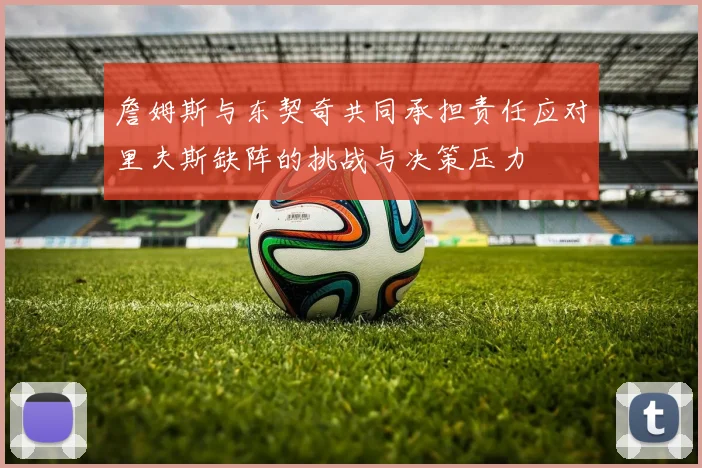 詹姆斯与东契奇共同承担责任应对里夫斯缺阵的挑战与决策压力