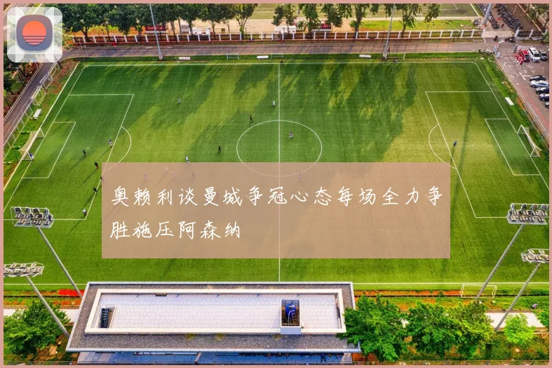奥赖利谈曼城争冠心态每场全力争胜施压阿森纳