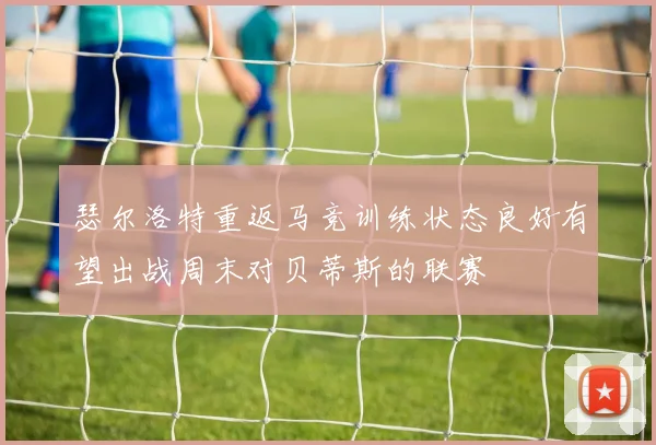瑟尔洛特重返马竞训练状态良好有望出战周末对贝蒂斯的联赛