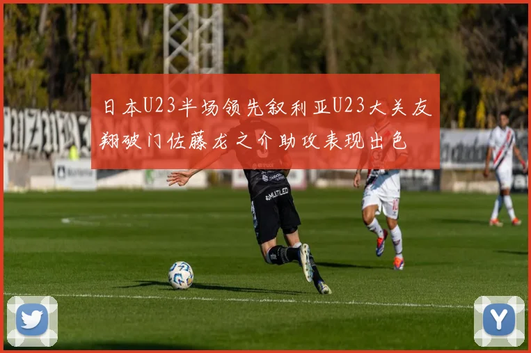 日本U23半场领先叙利亚U23大关友翔破门佐藤龙之介助攻表现出色