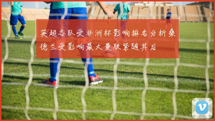 英超各队受非洲杯影响排名分析桑德兰受影响最大曼联紧随其后