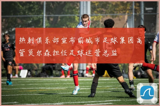 热刺俱乐部宣布前城市足球集团高管莫尔森担任足球运营总监