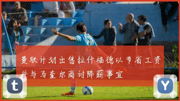 曼联计划出售拉什福德以节省工资并与马奎尔商讨降薪事宜