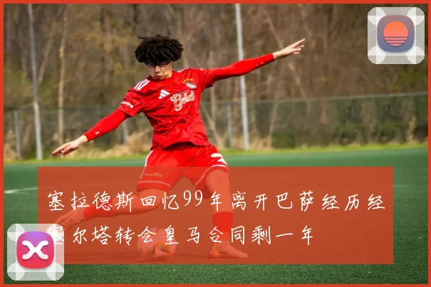 塞拉德斯回忆99年离开巴萨经历经塞尔塔转会皇马合同剩一年