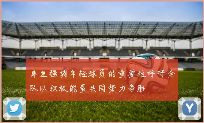 库里强调年轻球员的重要性呼吁全队以积极能量共同努力争胜