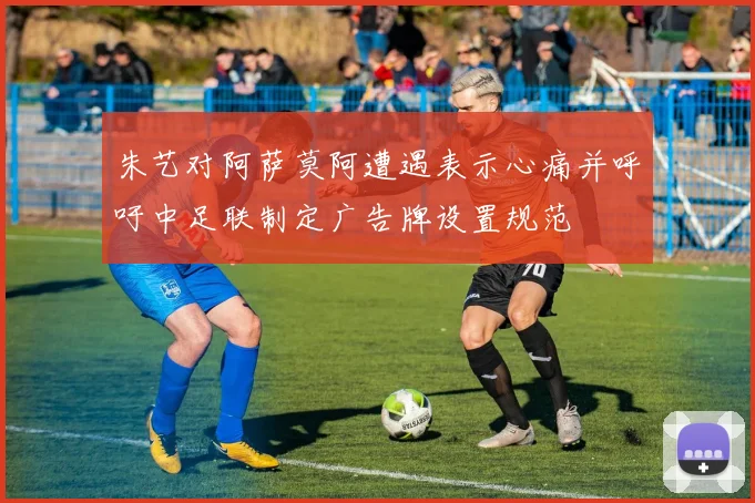 朱艺对阿萨莫阿遭遇表示心痛并呼吁中足联制定广告牌设置规范