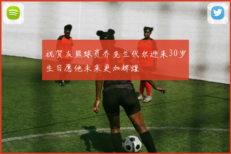 祝贺灰熊球员乔克兰代尔迎来30岁生日愿他未来更加辉煌