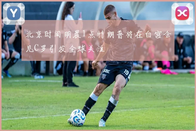 北京时间明晨1点特朗普将在白宫会见C罗引发全球关注