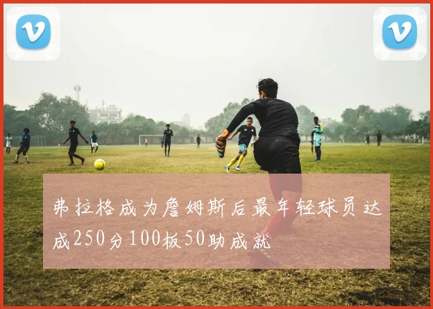 弗拉格成为詹姆斯后最年轻球员达成250分100板50助成就
