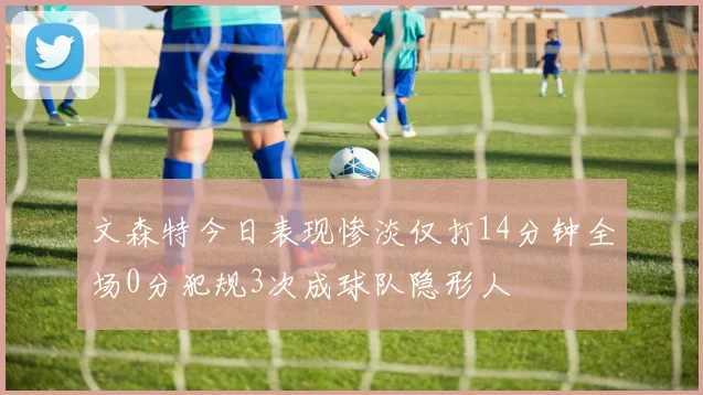文森特今日表现惨淡仅打14分钟全场0分犯规3次成球队隐形人