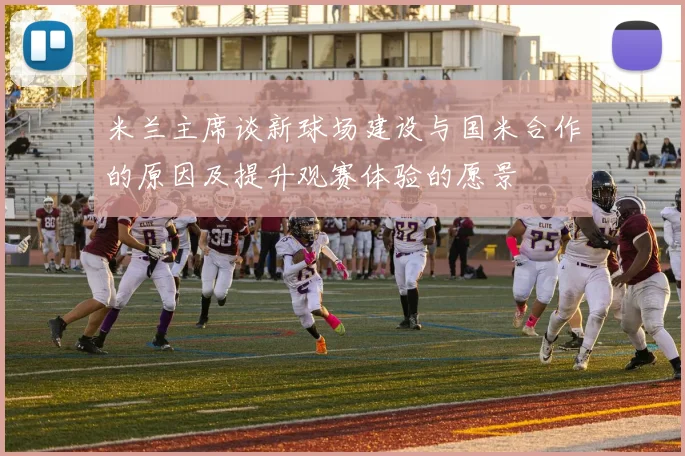 米兰主席谈新球场建设与国米合作的原因及提升观赛体验的愿景