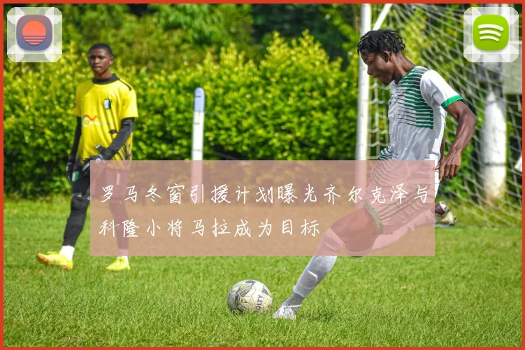 罗马冬窗引援计划曝光齐尔克泽与科隆小将马拉成为目标