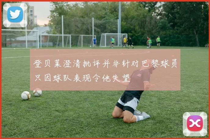 登贝莱澄清批评并非针对巴黎球员只因球队表现令他失望