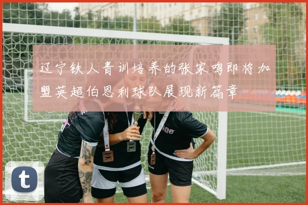 辽宁铁人青训培养的张家鸣即将加盟英超伯恩利球队展现新篇章