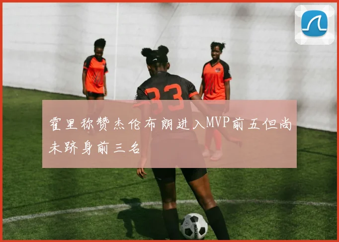 霍里称赞杰伦布朗进入MVP前五但尚未跻身前三名