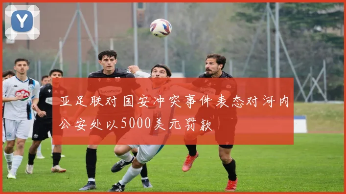 亚足联对国安冲突事件表态对河内公安处以5000美元罚款