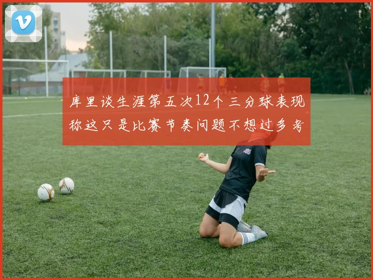 库里谈生涯第五次12个三分球表现称这只是比赛节奏问题不想过多考虑