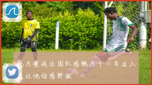 托万重返法国队感慨万千六年后入选让他倍感骄傲