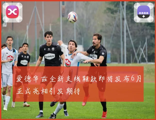 爱德华兹全新支线鞋款即将发布6月正式亮相引发期待